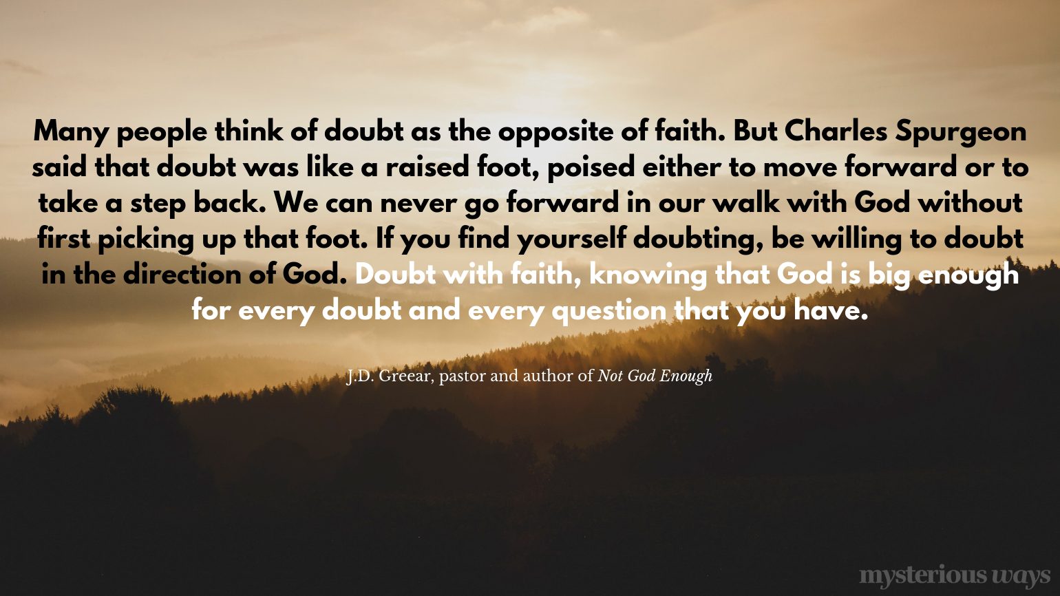 “Many people think of doubt as the opposite of faith.But Charles Spurgeon said that doubt was like a raised foot, poised either to move forward or to take a step back. We can never go forward in our walk with God without first picking up that foot. If you find yourself doubting, be willing to doubt in the direction of God. Doubt with faith, knowing that God is big enough for every doubt and every question that you have.”
